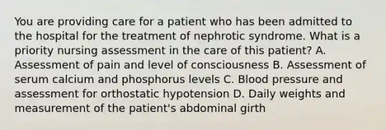 You are providing care for a patient who has been admitted to the hospital for the treatment of nephrotic syndrome. What is a priority nursing assessment in the care of this patient? A. Assessment of pain and level of consciousness B. Assessment of serum calcium and phosphorus levels C. Blood pressure and assessment for orthostatic hypotension D. Daily weights and measurement of the patient's abdominal girth