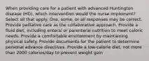 When providing care for a patient with advanced Huntington disease (HD), which intervention would the nurse implement? Select all that apply. One, some, or all responses may be correct. Provide palliative care as the collaborative approach. Provide a fluid diet, including enteral or parenteral nutrition to meet caloric needs. Provide a comfortable environment by maintaining physical safety. Provide documents for the patient to determine personal advance directives. Provide a low-calorie diet, not more than 2000 calories/day to prevent weight gain