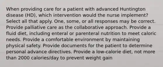 When providing care for a patient with advanced Huntington disease (HD), which intervention would the nurse implement? Select all that apply. One, some, or all responses may be correct. Provide palliative care as the collaborative approach. Provide a fluid diet, including enteral or parenteral nutrition to meet caloric needs. Provide a comfortable environment by maintaining physical safety. Provide documents for the patient to determine personal advance directives. Provide a low-calorie diet, not more than 2000 calories/day to prevent weight gain