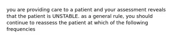 you are providing care to a patient and your assessment reveals that the patient is UNSTABLE. as a general rule, you should continue to reassess the patient at which of the following frequencies