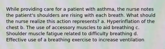 While providing care for a patient with asthma, the nurse notes the patient's shoulders are rising with each breath. What should the nurse realize this action represents? a. Hyperinflation of the chest b. The use of accessory muscles to aid breathing c. Shoulder muscle fatigue related to difficulty breathing d. Effective use of a breathing exercise to increase ventilation