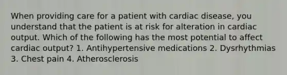 When providing care for a patient with cardiac disease, you understand that the patient is at risk for alteration in cardiac output. Which of the following has the most potential to affect cardiac output? 1. Antihypertensive medications 2. Dysrhythmias 3. Chest pain 4. Atherosclerosis