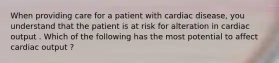 When providing care for a patient with cardiac disease, you understand that the patient is at risk for alteration in cardiac output . Which of the following has the most potential to affect cardiac output ?