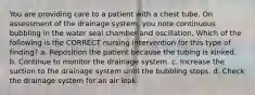 You are providing care to a patient with a chest tube. On assessment of the drainage system, you note continuous bubbling in the water seal chamber and oscillation. Which of the following is the CORRECT nursing intervention for this type of finding? a. Reposition the patient because the tubing is kinked. b. Continue to monitor the drainage system. c. Increase the suction to the drainage system until the bubbling stops. d. Check the drainage system for an air leak.