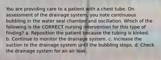 You are providing care to a patient with a chest tube. On assessment of the drainage system, you note continuous bubbling in the water seal chamber and oscillation. Which of the following is the CORRECT nursing intervention for this type of finding? a. Reposition the patient because the tubing is kinked. b. Continue to monitor the drainage system. c. Increase the suction to the drainage system until the bubbling stops. d. Check the drainage system for an air leak.