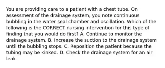 You are providing care to a patient with a chest tube. On assessment of the drainage system, you note continuous bubbling in the water seal chamber and oscillation. Which of the following is the CORRECT nursing intervention for this type of finding that you would do first? A. Continue to monitor the drainage system. B. Increase the suction to the drainage system until the bubbling stops. C. Reposition the patient because the tubing may be kinked. D. Check the drainage system for an air leak