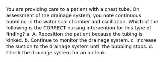 You are providing care to a patient with a chest tube. On assessment of the drainage system, you note continuous bubbling in the water seal chamber and oscillation. Which of the following is the CORRECT nursing intervention for this type of finding? a. A. Reposition the patient because the tubing is kinked. b. Continue to monitor the drainage system. c. Increase the suction to the drainage system until the bubbling stops. d. Check the drainage system for an air leak.