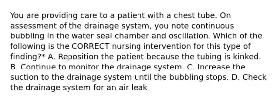 You are providing care to a patient with a chest tube. On assessment of the drainage system, you note continuous bubbling in the water seal chamber and oscillation. Which of the following is the CORRECT nursing intervention for this type of finding?* A. Reposition the patient because the tubing is kinked. B. Continue to monitor the drainage system. C. Increase the suction to the drainage system until the bubbling stops. D. Check the drainage system for an air leak