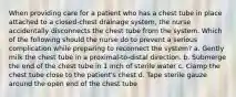 When providing care for a patient who has a chest tube in place attached to a closed-chest drainage system, the nurse accidentally disconnects the chest tube from the system. Which of the following should the nurse do to prevent a serious complication while preparing to reconnect the system? a. Gently milk the chest tube in a proximal-to-distal direction. b. Submerge the end of the chest tube in 1 inch of sterile water c. Clamp the chest tube close to the patient's chest d. Tape sterile gauze around the open end of the chest tube