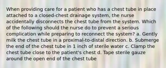 When providing care for a patient who has a chest tube in place attached to a closed-chest drainage system, the nurse accidentally disconnects the chest tube from the system. Which of the following should the nurse do to prevent a serious complication while preparing to reconnect the system? a. Gently milk the chest tube in a proximal-to-distal direction. b. Submerge the end of the chest tube in 1 inch of sterile water c. Clamp the chest tube close to the patient's chest d. Tape sterile gauze around the open end of the chest tube