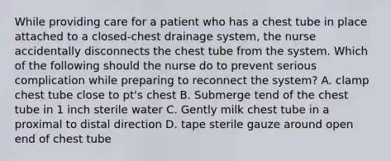 While providing care for a patient who has a chest tube in place attached to a closed-chest drainage system, the nurse accidentally disconnects the chest tube from the system. Which of the following should the nurse do to prevent serious complication while preparing to reconnect the system? A. clamp chest tube close to pt's chest B. Submerge tend of the chest tube in 1 inch sterile water C. Gently milk chest tube in a proximal to distal direction D. tape sterile gauze around open end of chest tube