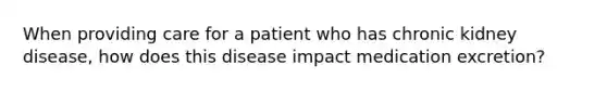 When providing care for a patient who has chronic kidney disease, how does this disease impact medication excretion?