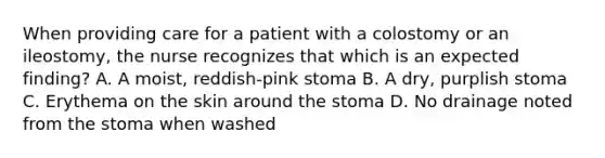 When providing care for a patient with a colostomy or an ileostomy, the nurse recognizes that which is an expected finding? A. A moist, reddish-pink stoma B. A dry, purplish stoma C. Erythema on the skin around the stoma D. No drainage noted from the stoma when washed