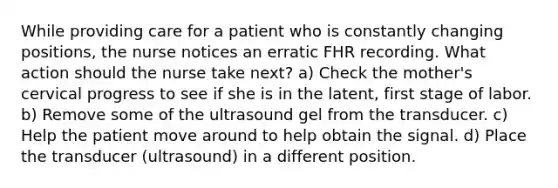 While providing care for a patient who is constantly changing positions, the nurse notices an erratic FHR recording. What action should the nurse take next? a) Check the mother's cervical progress to see if she is in the latent, first stage of labor. b) Remove some of the ultrasound gel from the transducer. c) Help the patient move around to help obtain the signal. d) Place the transducer (ultrasound) in a different position.