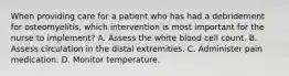 When providing care for a patient who has had a debridement for osteomyelitis, which intervention is most important for the nurse to implement? A. Assess the white blood cell count. B. Assess circulation in the distal extremities. C. Administer pain medication. D. Monitor temperature.