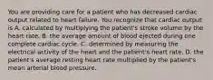 You are providing care for a patient who has decreased cardiac output related to heart failure. You recognize that cardiac output is A. calculated by multiplying the patient's stroke volume by the heart rate. B. the average amount of blood ejected during one complete cardiac cycle. C. determined by measuring the electrical activity of the heart and the patient's heart rate. D. the patient's average resting heart rate multiplied by the patient's mean arterial blood pressure.