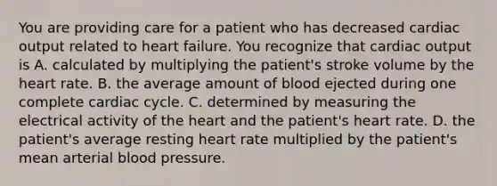 You are providing care for a patient who has decreased cardiac output related to heart failure. You recognize that cardiac output is A. calculated by multiplying the patient's stroke volume by the heart rate. B. the average amount of blood ejected during one complete cardiac cycle. C. determined by measuring the electrical activity of the heart and the patient's heart rate. D. the patient's average resting heart rate multiplied by the patient's mean arterial blood pressure.