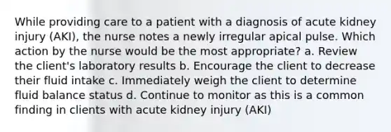 While providing care to a patient with a diagnosis of acute kidney injury (AKI), the nurse notes a newly irregular apical pulse. Which action by the nurse would be the most appropriate? a. Review the client's laboratory results b. Encourage the client to decrease their fluid intake c. Immediately weigh the client to determine fluid balance status d. Continue to monitor as this is a common finding in clients with acute kidney injury (AKI)