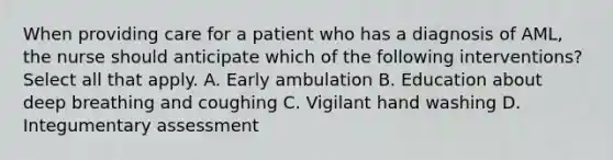 When providing care for a patient who has a diagnosis of AML, the nurse should anticipate which of the following interventions? Select all that apply. A. Early ambulation B. Education about deep breathing and coughing C. Vigilant hand washing D. Integumentary assessment