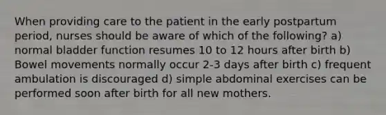 When providing care to the patient in the early postpartum period, nurses should be aware of which of the following? a) normal bladder function resumes 10 to 12 hours after birth b) Bowel movements normally occur 2-3 days after birth c) frequent ambulation is discouraged d) simple abdominal exercises can be performed soon after birth for all new mothers.