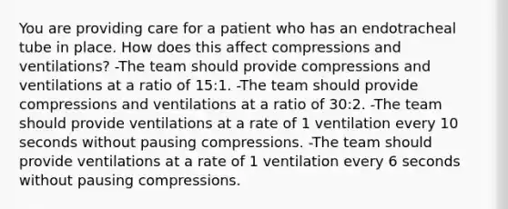 You are providing care for a patient who has an endotracheal tube in place. How does this affect compressions and ventilations? -The team should provide compressions and ventilations at a ratio of 15:1. -The team should provide compressions and ventilations at a ratio of 30:2. -The team should provide ventilations at a rate of 1 ventilation every 10 seconds without pausing compressions. -The team should provide ventilations at a rate of 1 ventilation every 6 seconds without pausing compressions.