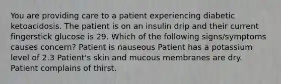 You are providing care to a patient experiencing diabetic ketoacidosis. The patient is on an insulin drip and their current fingerstick glucose is 29. Which of the following signs/symptoms causes concern? Patient is nauseous Patient has a potassium level of 2.3 Patient's skin and mucous membranes are dry. Patient complains of thirst.