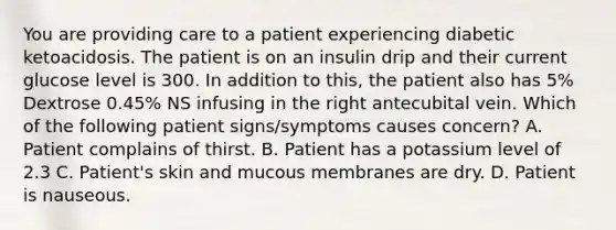 You are providing care to a patient experiencing diabetic ketoacidosis. The patient is on an insulin drip and their current glucose level is 300. In addition to this, the patient also has 5% Dextrose 0.45% NS infusing in the right antecubital vein. Which of the following patient signs/symptoms causes concern? A. Patient complains of thirst. B. Patient has a potassium level of 2.3 C. Patient's skin and mucous membranes are dry. D. Patient is nauseous.