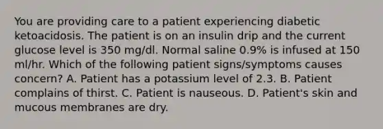 You are providing care to a patient experiencing diabetic ketoacidosis. The patient is on an insulin drip and the current glucose level is 350 mg/dl. Normal saline 0.9% is infused at 150 ml/hr. Which of the following patient signs/symptoms causes concern? A. Patient has a potassium level of 2.3. B. Patient complains of thirst. C. Patient is nauseous. D. Patient's skin and mucous membranes are dry.