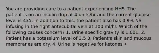 You are providing care to a patient experiencing HHS. The patient is on an insulin drip at 4 units/hr and the current glucose level is 435. In addition to this, the patient also has 0.9% NS infusing in the right antecubital vein at 100 ml/hr. Which of the following causes concern? 1. Urine specific gravity is 1.001. 2. Patient has a potassium level of 3.5 3. Patient's skin and mucous membranes are dry. 4. Urine is negative for ketones •