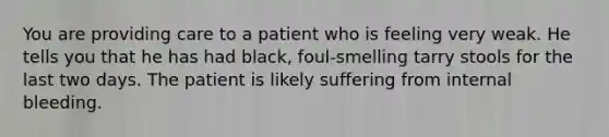 You are providing care to a patient who is feeling very weak. He tells you that he has had black, foul-smelling tarry stools for the last two days. The patient is likely suffering from internal bleeding.