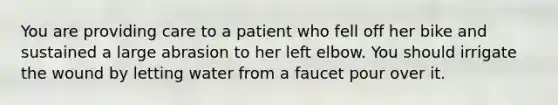 You are providing care to a patient who fell off her bike and sustained a large abrasion to her left elbow. You should irrigate the wound by letting water from a faucet pour over it.