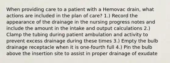 When providing care to a patient with a Hemovac drain, what actions are included in the plan of care? 1.) Record the appearance of the drainage in the nursing progress notes and include the amount in the intake and output calculations 2.) Clamp the tubing during patient ambulation and activity to prevent excess drainage during these times 3.) Empty the bulb drainage receptacle when it is one-fourth full 4.) Pin the bulb above the insertion site to assist in proper drainage of exudate