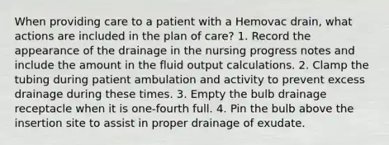 When providing care to a patient with a Hemovac drain, what actions are included in the plan of care? 1. Record the appearance of the drainage in the nursing progress notes and include the amount in the fluid output calculations. 2. Clamp the tubing during patient ambulation and activity to prevent excess drainage during these times. 3. Empty the bulb drainage receptacle when it is one-fourth full. 4. Pin the bulb above the insertion site to assist in proper drainage of exudate.