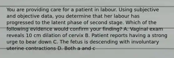 You are providing care for a patient in labour. Using subjective and objective data, you determine that her labour has progressed to the latent phase of second stage. Which of the following evidence would confirm your finding? A. Vaginal exam reveals 10 cm dilation of cervix B. Patient reports having a strong urge to bear down C. The fetus is descending with involuntary uterine contractions D. Both a and c