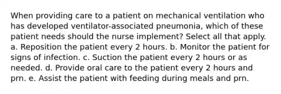 When providing care to a patient on mechanical ventilation who has developed ventilator-associated pneumonia, which of these patient needs should the nurse implement? Select all that apply. a. Reposition the patient every 2 hours. b. Monitor the patient for signs of infection. c. Suction the patient every 2 hours or as needed. d. Provide oral care to the patient every 2 hours and prn. e. Assist the patient with feeding during meals and prn.