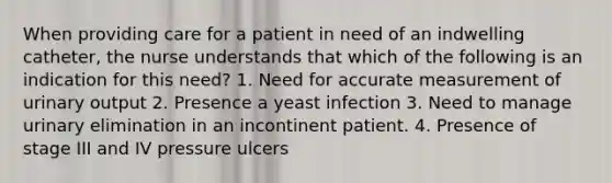 When providing care for a patient in need of an indwelling catheter, the nurse understands that which of the following is an indication for this need? 1. Need for accurate measurement of urinary output 2. Presence a yeast infection 3. Need to manage urinary elimination in an incontinent patient. 4. Presence of stage III and IV pressure ulcers