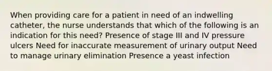 When providing care for a patient in need of an indwelling catheter, the nurse understands that which of the following is an indication for this need? Presence of stage III and IV pressure ulcers Need for inaccurate measurement of urinary output Need to manage urinary elimination Presence a yeast infection