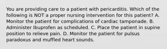 You are providing care to a patient with pericarditis. Which of the following is NOT a proper nursing intervention for this patient? A. Monitor the patient for complications of cardiac tamponade. B. Administer Ibuprofen as scheduled. C. Place the patient in supine position to relieve pain. D. Monitor the patient for pulsus paradoxus and muffled heart sounds.