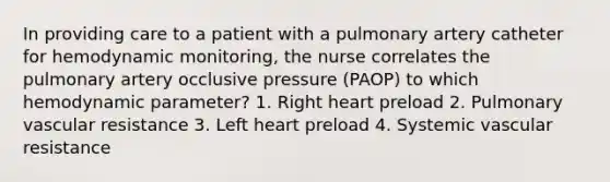 In providing care to a patient with a pulmonary artery catheter for hemodynamic monitoring, the nurse correlates the pulmonary artery occlusive pressure (PAOP) to which hemodynamic parameter? 1. Right heart preload 2. Pulmonary vascular resistance 3. Left heart preload 4. Systemic vascular resistance