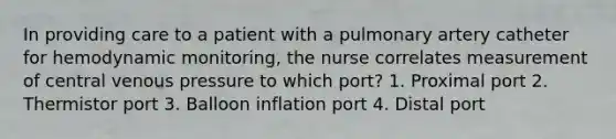 In providing care to a patient with a pulmonary artery catheter for hemodynamic monitoring, the nurse correlates measurement of central venous pressure to which port? 1. Proximal port 2. Thermistor port 3. Balloon inflation port 4. Distal port