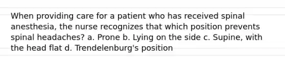 When providing care for a patient who has received spinal anesthesia, the nurse recognizes that which position prevents spinal headaches? a. Prone b. Lying on the side c. Supine, with the head flat d. Trendelenburg's position