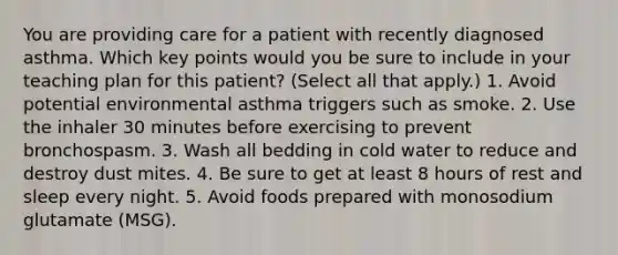 You are providing care for a patient with recently diagnosed asthma. Which key points would you be sure to include in your teaching plan for this patient? (Select all that apply.) 1. Avoid potential environmental asthma triggers such as smoke. 2. Use the inhaler 30 minutes before exercising to prevent bronchospasm. 3. Wash all bedding in cold water to reduce and destroy dust mites. 4. Be sure to get at least 8 hours of rest and sleep every night. 5. Avoid foods prepared with monosodium glutamate (MSG).