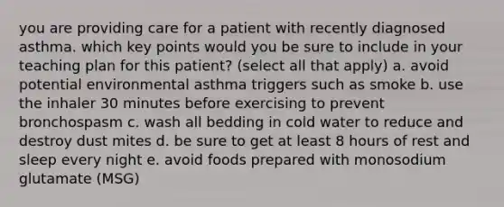 you are providing care for a patient with recently diagnosed asthma. which key points would you be sure to include in your teaching plan for this patient? (select all that apply) a. avoid potential environmental asthma triggers such as smoke b. use the inhaler 30 minutes before exercising to prevent bronchospasm c. wash all bedding in cold water to reduce and destroy dust mites d. be sure to get at least 8 hours of rest and sleep every night e. avoid foods prepared with monosodium glutamate (MSG)