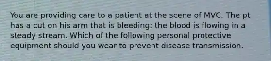 You are providing care to a patient at the scene of MVC. The pt has a cut on his arm that is bleeding: the blood is flowing in a steady stream. Which of the following personal protective equipment should you wear to prevent disease transmission.