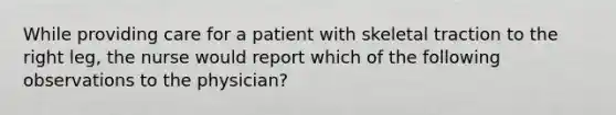 While providing care for a patient with skeletal traction to the right leg, the nurse would report which of the following observations to the physician?