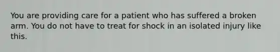 You are providing care for a patient who has suffered a broken arm. You do not have to treat for shock in an isolated injury like this.