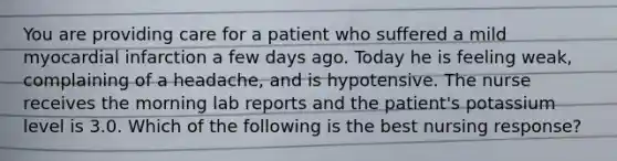 You are providing care for a patient who suffered a mild myocardial infarction a few days ago. Today he is feeling weak, complaining of a headache, and is hypotensive. The nurse receives the morning lab reports and the patient's potassium level is 3.0. Which of the following is the best nursing response?