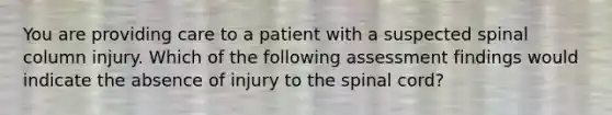 You are providing care to a patient with a suspected spinal column injury. Which of the following assessment findings would indicate the absence of injury to the spinal cord?