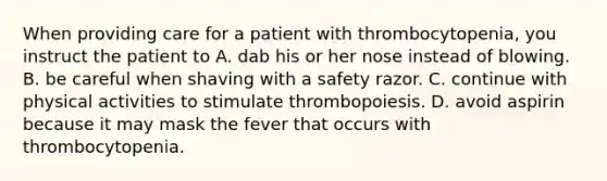 When providing care for a patient with thrombocytopenia, you instruct the patient to A. dab his or her nose instead of blowing. B. be careful when shaving with a safety razor. C. continue with physical activities to stimulate thrombopoiesis. D. avoid aspirin because it may mask the fever that occurs with thrombocytopenia.