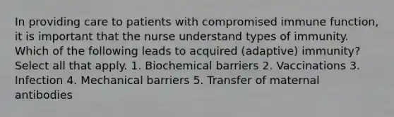 In providing care to patients with compromised immune function, it is important that the nurse understand types of immunity. Which of the following leads to acquired (adaptive) immunity? Select all that apply. 1. Biochemical barriers 2. Vaccinations 3. Infection 4. Mechanical barriers 5. Transfer of maternal antibodies